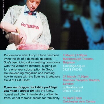 In the the top half of the image a white person with short brown hair wearing a white apron with 'Good Housekeeping' written upon it holds a wooden utensil over a pink mixing bowl. 

The lower half has a blue background. In black text a paragraph reads 'Performance artist Lucy Hutson has been living the life of a domestic goddess. She's been icing cakes, making pom poms with the Women's Institute, signing up for a one-year subscription to Good Housekeeping magazine and learning how to weave with the Spinners & Weavers Guild of East Essex. [In italics and bold] If you want bigger Yorkshire puddings you need a bigger tin [regular text] tells the funny, honest and often intimate story of her 'to trans, or not to trans' search for femininity.' Beneath this reads 'lucyhutson.com' and the logos of Lottery Fund Arts Council England, and ESCALATOR.

Along the right side are dates and times for performances at Marlborough Theatre in Brighton, Camden People's Theatre in London, and Colchester Arts Centre.